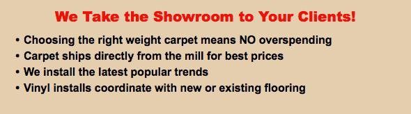 We Take the Showroom to Your Clients! Choosing the right weight carpet means NO overspending Carpet ships directly from the mill for best prices We install the latest popular trends Vinyl installs coordinate with new or existing flooring