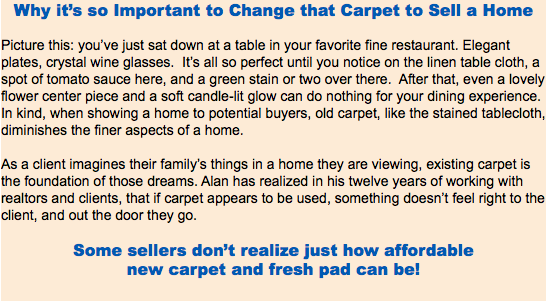 Why it’s so Important to Change that Carpet to Sell a Home Picture this: you’ve just sat down at a table in your favorite fine restaurant. Elegant plates, crystal wine glasses. It’s all so perfect until you notice on the linen table cloth, a spot of tomato sauce here, and a green stain or two over there. After that, even a lovely flower center piece and a soft candle-lit glow can do nothing for your dining experience. In kind, when showing a home to potential buyers, old carpet, like the stained tablecloth, diminishes the finer aspects of a home. As a client imagines their family’s things in a home they are viewing, existing carpet is the foundation of those dreams. Alan has realized in his twelve years of working with realtors and clients, that if carpet appears to be used, something doesn’t feel right to the client, and out the door they go. Some sellers don’t realize just how affordable new carpet and fresh pad can be! 